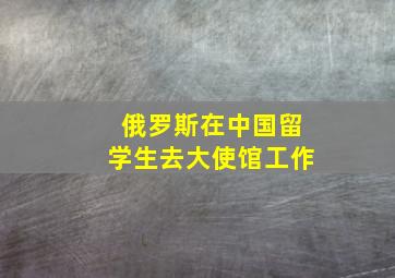 俄罗斯在中国留学生去大使馆工作