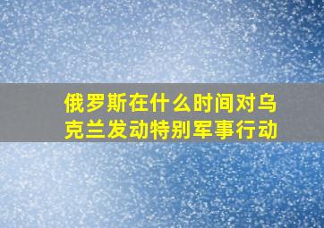 俄罗斯在什么时间对乌克兰发动特别军事行动