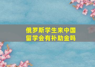 俄罗斯学生来中国留学会有补助金吗