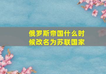 俄罗斯帝国什么时候改名为苏联国家