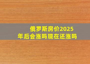 俄罗斯房价2025年后会涨吗现在还涨吗