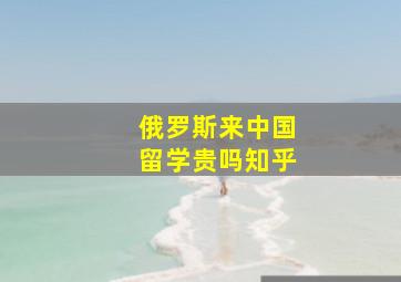 俄罗斯来中国留学贵吗知乎