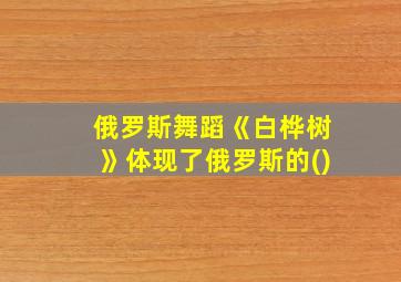 俄罗斯舞蹈《白桦树》体现了俄罗斯的()