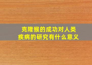 克隆猴的成功对人类疾病的研究有什么意义