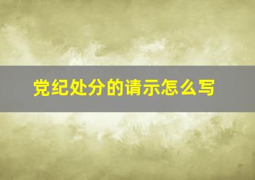 党纪处分的请示怎么写