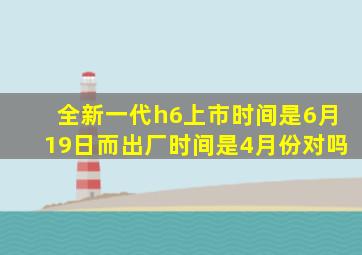 全新一代h6上市时间是6月19日而出厂时间是4月份对吗