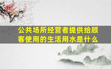 公共场所经营者提供给顾客使用的生活用水是什么