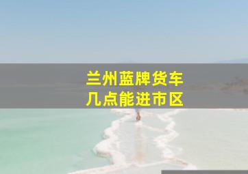 兰州蓝牌货车几点能进市区