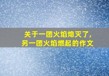 关于一团火焰熄灭了,另一团火焰燃起的作文