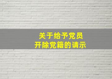 关于给予党员开除党籍的请示