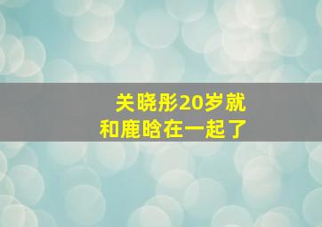 关晓彤20岁就和鹿晗在一起了