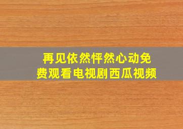 再见依然怦然心动免费观看电视剧西瓜视频