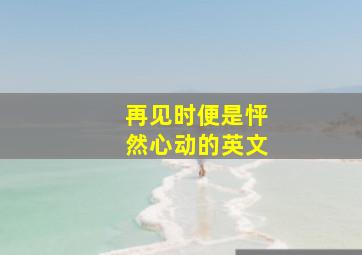 再见时便是怦然心动的英文