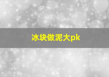 冰块做泥大pk