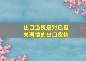 出口退税是对已报关离境的出口货物