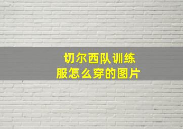 切尔西队训练服怎么穿的图片