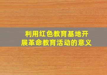 利用红色教育基地开展革命教育活动的意义