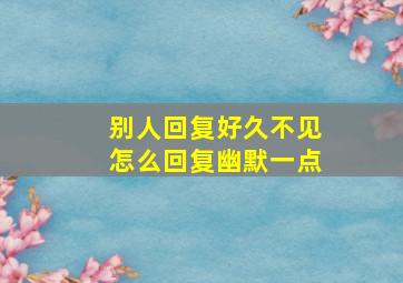 别人回复好久不见怎么回复幽默一点