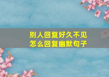 别人回复好久不见怎么回复幽默句子