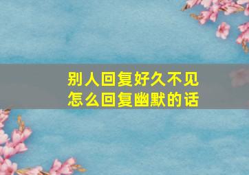 别人回复好久不见怎么回复幽默的话