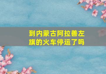 到内蒙古阿拉善左旗的火车停运了吗