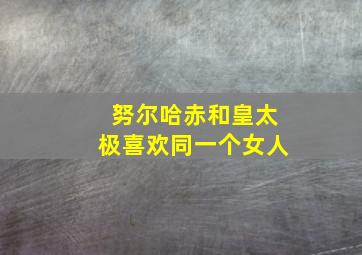 努尔哈赤和皇太极喜欢同一个女人