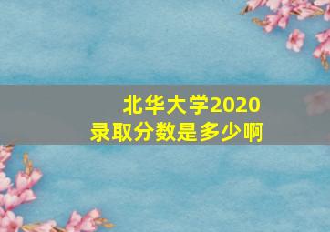 北华大学2020录取分数是多少啊