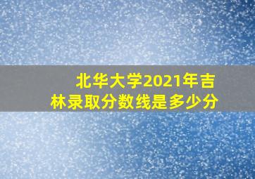 北华大学2021年吉林录取分数线是多少分