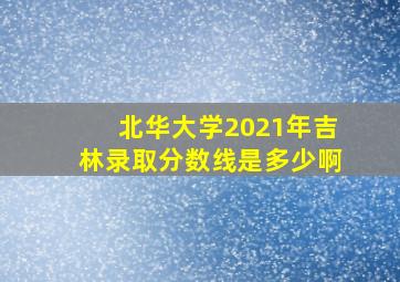 北华大学2021年吉林录取分数线是多少啊