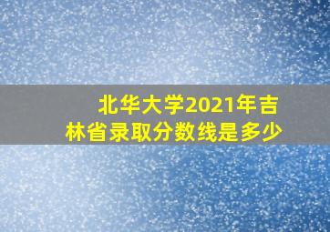 北华大学2021年吉林省录取分数线是多少