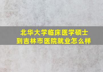 北华大学临床医学硕士到吉林市医院就业怎么样