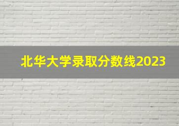 北华大学录取分数线2023