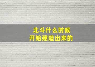 北斗什么时候开始建造出来的