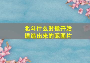 北斗什么时候开始建造出来的呢图片