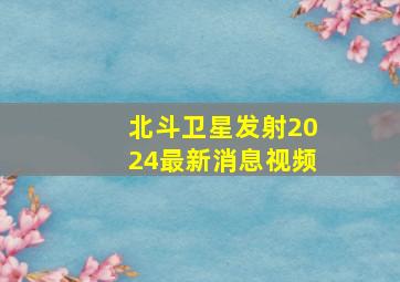 北斗卫星发射2024最新消息视频