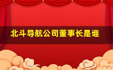 北斗导航公司董事长是谁