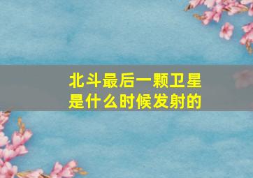 北斗最后一颗卫星是什么时候发射的