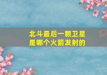 北斗最后一颗卫星是哪个火箭发射的