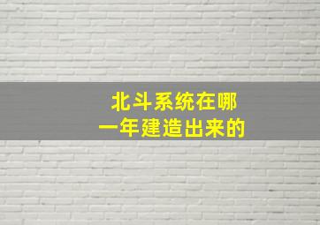 北斗系统在哪一年建造出来的