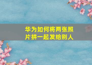 华为如何将两张照片拼一起发给别人