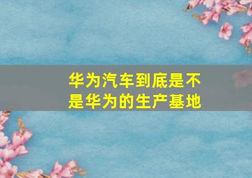 华为汽车到底是不是华为的生产基地