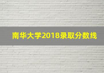 南华大学2018录取分数线