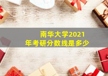 南华大学2021年考研分数线是多少