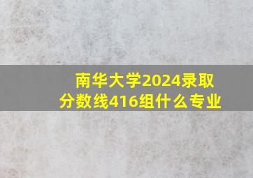 南华大学2024录取分数线416组什么专业