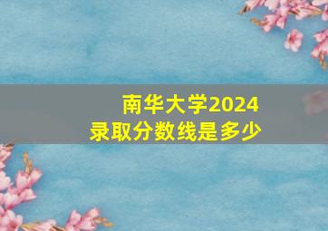 南华大学2024录取分数线是多少