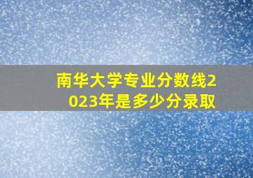 南华大学专业分数线2023年是多少分录取