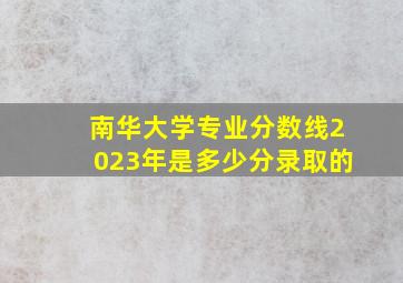 南华大学专业分数线2023年是多少分录取的