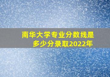 南华大学专业分数线是多少分录取2022年