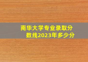 南华大学专业录取分数线2023年多少分