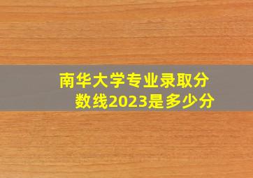 南华大学专业录取分数线2023是多少分